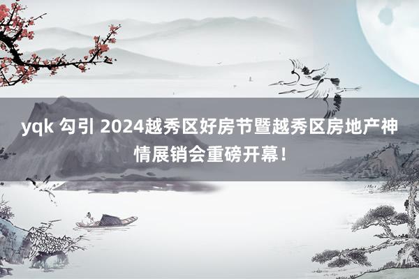 yqk 勾引 2024越秀区好房节暨越秀区房地产神情展销会重磅开幕！