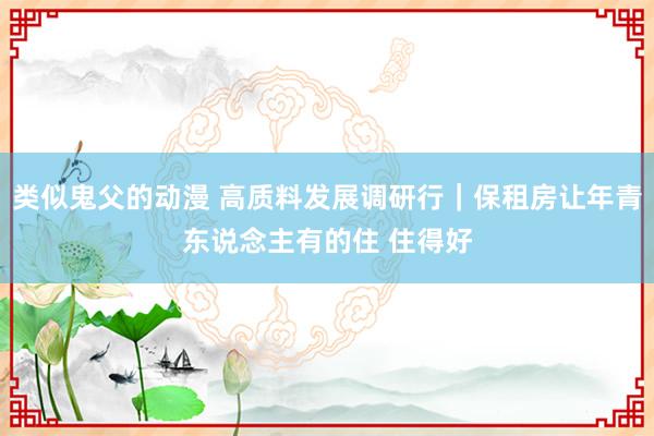 类似鬼父的动漫 高质料发展调研行｜保租房让年青东说念主有的住 住得好