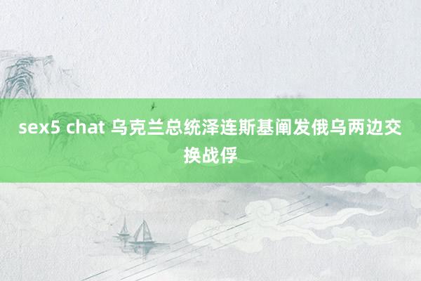 sex5 chat 乌克兰总统泽连斯基阐发俄乌两边交换战俘