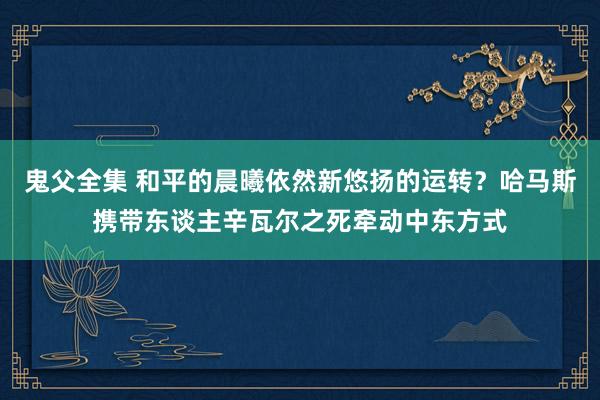 鬼父全集 和平的晨曦依然新悠扬的运转？哈马斯携带东谈主辛瓦尔之死牵动中东方式