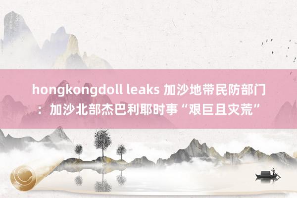 hongkongdoll leaks 加沙地带民防部门：加沙北部杰巴利耶时事“艰巨且灾荒”