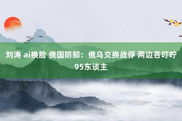 刘涛 ai换脸 俄国防部：俄乌交换战俘 两边各叮咛95东谈主