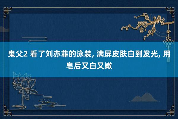 鬼父2 看了刘亦菲的泳装， 满屏皮肤白到发光， 用皂后又白又嫩