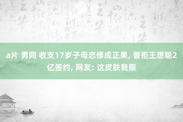 a片 男同 收支17岁子母恋修成正果， 曾拒王想聪2亿签约， 网友: 这皮肤我服