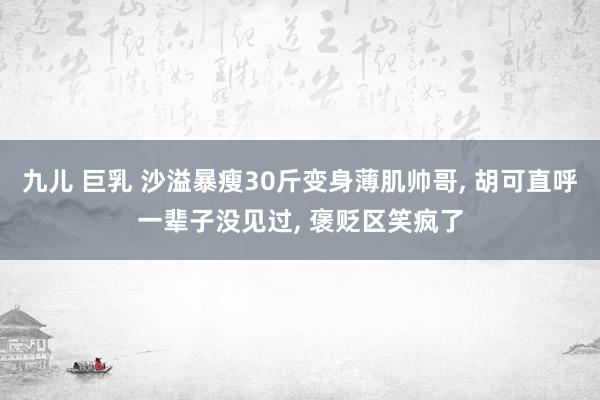 九儿 巨乳 沙溢暴瘦30斤变身薄肌帅哥， 胡可直呼一辈子没见过， 褒贬区笑疯了