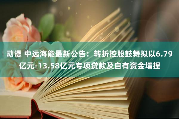 动漫 中远海能最新公告：转折控股鼓舞拟以6.79亿元-13.58亿元专项贷款及自有资金增捏