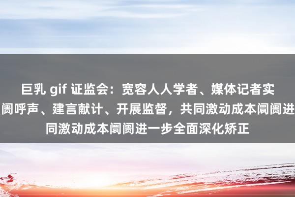 巨乳 gif 证监会：宽容人人学者、媒体记者实时向证监会响应阛阓呼声、建言献计、开展监督，共同激动成本阛阓进一步全面深化矫正