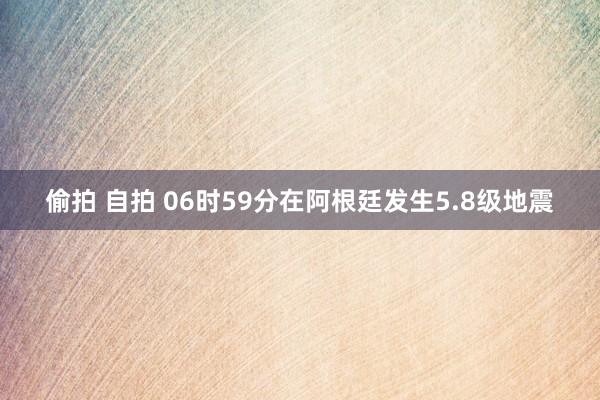 偷拍 自拍 06时59分在阿根廷发生5.8级地震