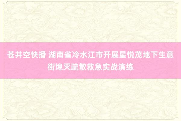 苍井空快播 湖南省冷水江市开展星悦茂地下生意街熄灭疏散救急实战演练