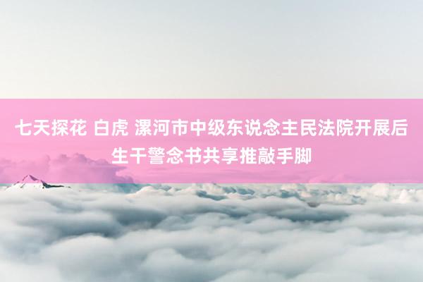 七天探花 白虎 漯河市中级东说念主民法院开展后生干警念书共享推敲手脚