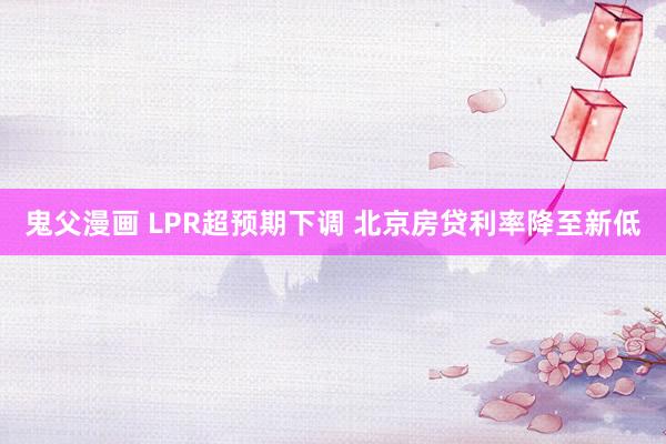 鬼父漫画 LPR超预期下调 北京房贷利率降至新低