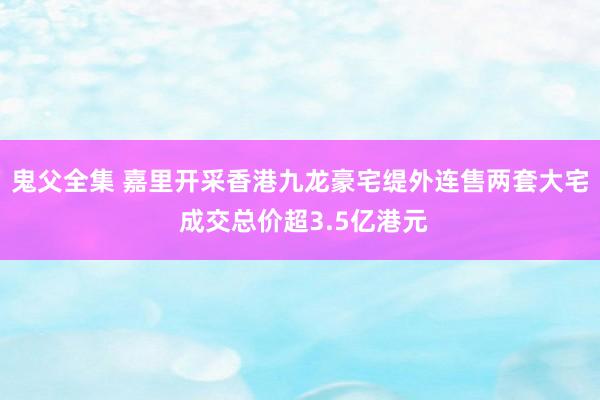 鬼父全集 嘉里开采香港九龙豪宅缇外连售两套大宅 成交总价超3.5亿港元