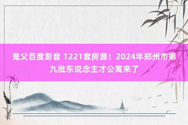 鬼父百度影音 1221套房源！2024年郑州市第九批东说念主才公寓来了