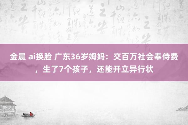 金晨 ai换脸 广东36岁姆妈：交百万社会奉侍费，生了7个孩子，还能开立异行状