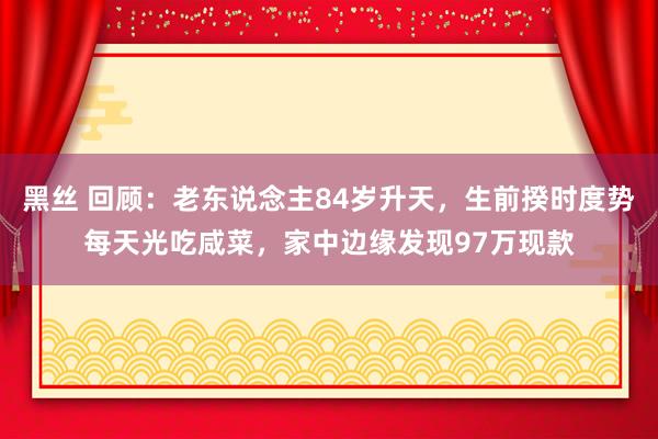 黑丝 回顾：老东说念主84岁升天，生前揆时度势每天光吃咸菜，家中边缘发现97万现款