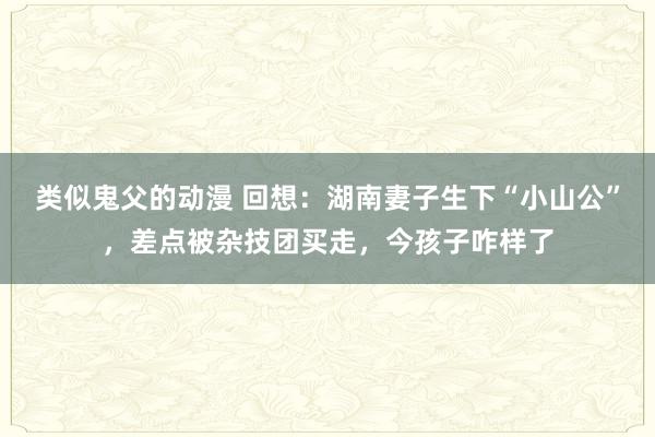 类似鬼父的动漫 回想：湖南妻子生下“小山公”，差点被杂技团买走，今孩子咋样了