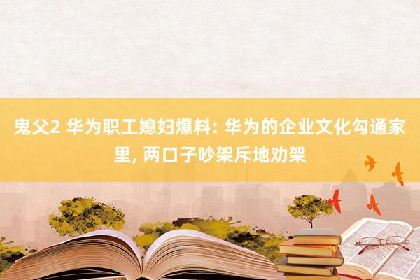 鬼父2 华为职工媳妇爆料: 华为的企业文化勾通家里， 两口子吵架斥地劝架