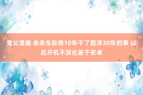 鬼父漫画 余承东称用10年干了西洋30年的事 以后开机不深化基于安卓