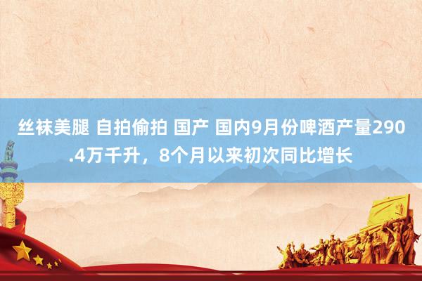 丝袜美腿 自拍偷拍 国产 国内9月份啤酒产量290.4万千升，8个月以来初次同比增长