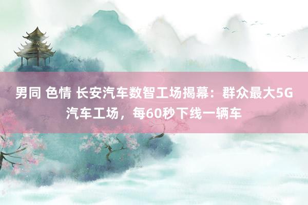 男同 色情 长安汽车数智工场揭幕：群众最大5G汽车工场，每60秒下线一辆车