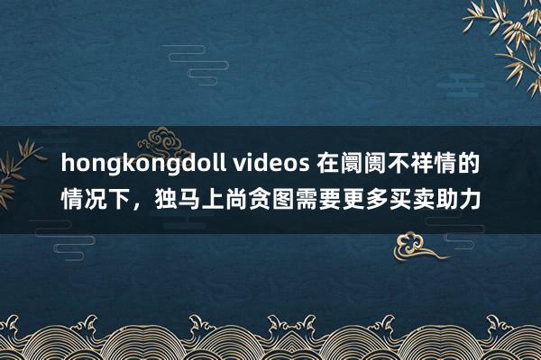 hongkongdoll videos 在阛阓不祥情的情况下，独马上尚贪图需要更多买卖助力