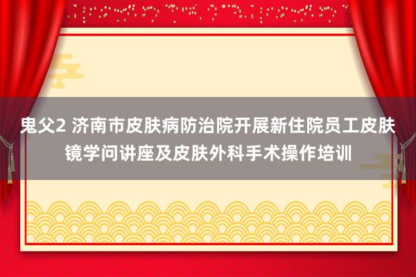 鬼父2 济南市皮肤病防治院开展新住院员工皮肤镜学问讲座及皮肤外科手术操作培训