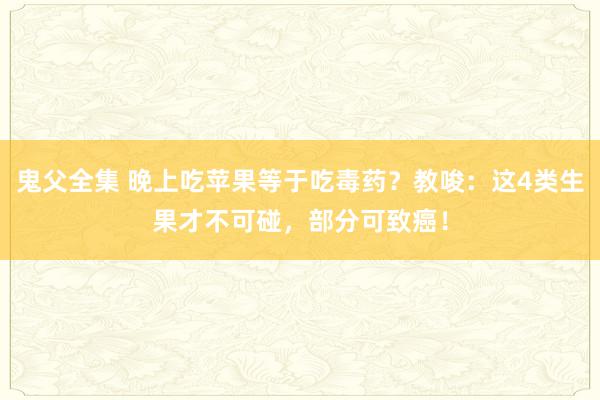 鬼父全集 晚上吃苹果等于吃毒药？教唆：这4类生果才不可碰，部分可致癌！