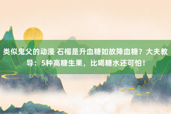 类似鬼父的动漫 石榴是升血糖如故降血糖？大夫教导：5种高糖生果，比喝糖水还可怕！