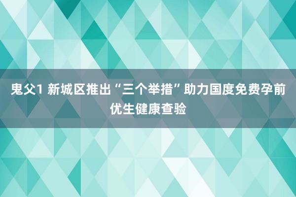 鬼父1 新城区推出“三个举措”助力国度免费孕前优生健康查验