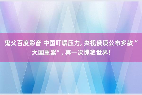 鬼父百度影音 中国叮嘱压力， 央视俄顷公布多款“大国重器”， 再一次惊艳世界!