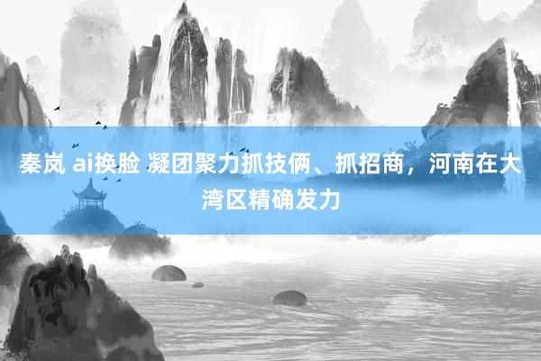 秦岚 ai换脸 凝团聚力抓技俩、抓招商，河南在大湾区精确发力