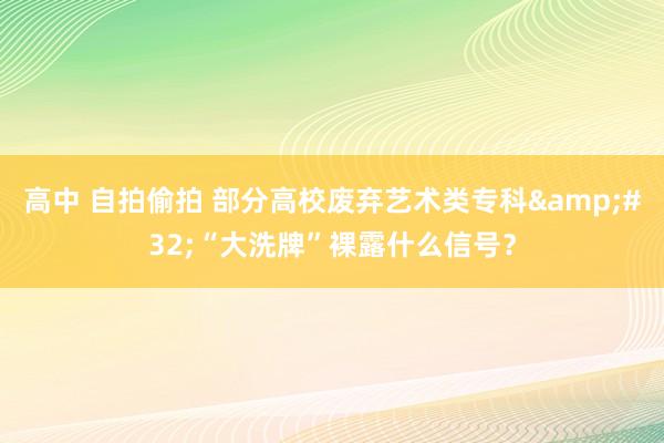 高中 自拍偷拍 部分高校废弃艺术类专科&#32;“大洗牌”裸露什么信号？