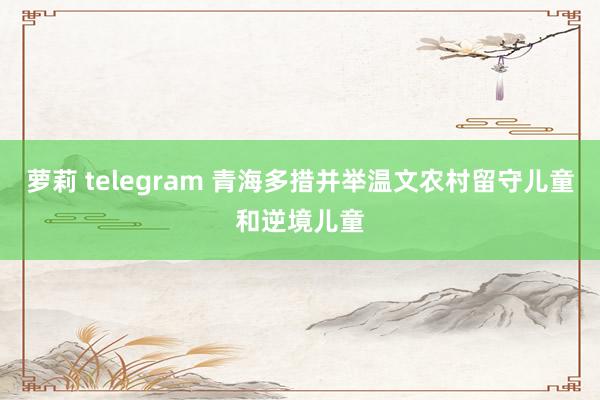 萝莉 telegram 青海多措并举温文农村留守儿童和逆境儿童