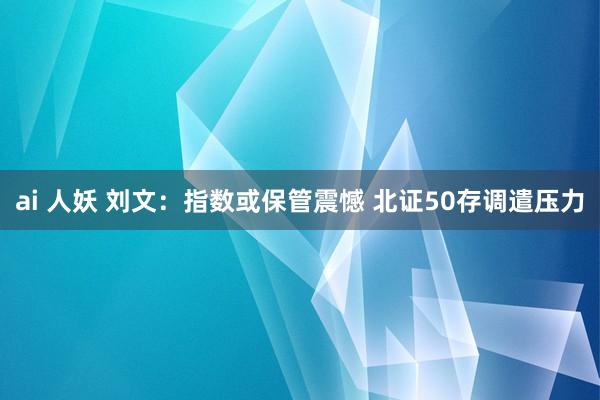 ai 人妖 刘文：指数或保管震憾 北证50存调遣压力