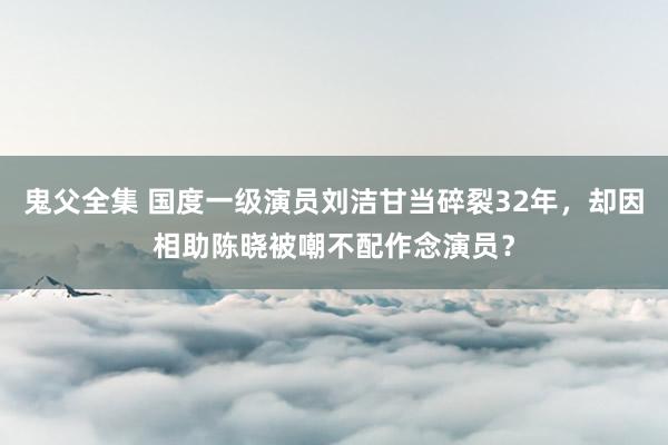 鬼父全集 国度一级演员刘洁甘当碎裂32年，却因相助陈晓被嘲不配作念演员？