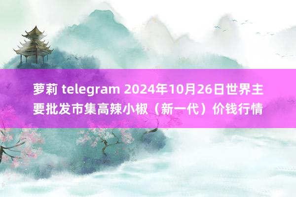 萝莉 telegram 2024年10月26日世界主要批发市集高辣小椒（新一代）价钱行情