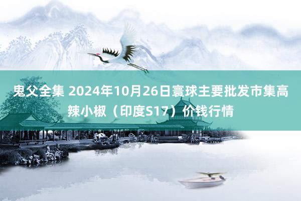 鬼父全集 2024年10月26日寰球主要批发市集高辣小椒（印度S17）价钱行情