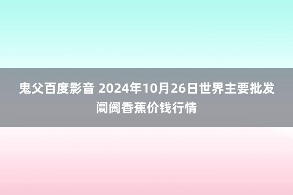 鬼父百度影音 2024年10月26日世界主要批发阛阓香蕉价钱行情