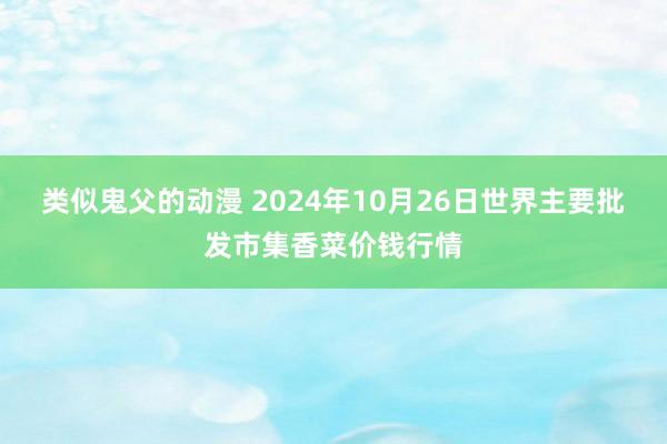 类似鬼父的动漫 2024年10月26日世界主要批发市集香菜价钱行情