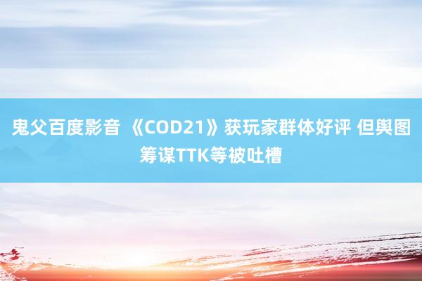 鬼父百度影音 《COD21》获玩家群体好评 但舆图筹谋TTK等被吐槽