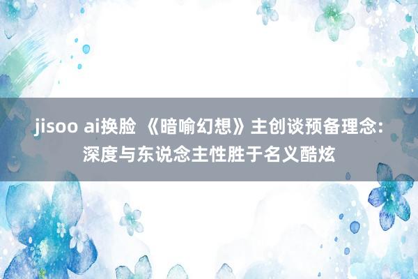 jisoo ai换脸 《暗喻幻想》主创谈预备理念:深度与东说念主性胜于名义酷炫