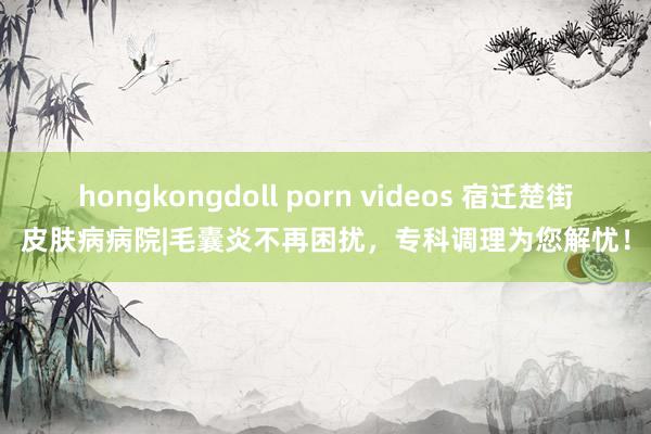 hongkongdoll porn videos 宿迁楚街皮肤病病院|毛囊炎不再困扰，专科调理为您解忧！