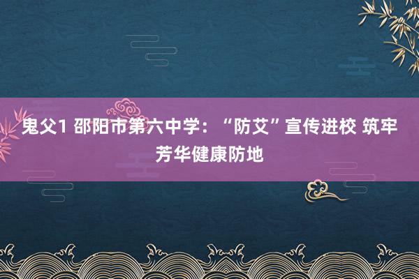 鬼父1 邵阳市第六中学：“防艾”宣传进校 筑牢芳华健康防地