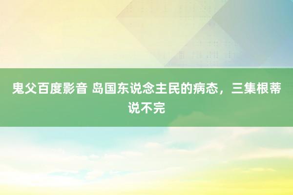 鬼父百度影音 岛国东说念主民的病态，三集根蒂说不完