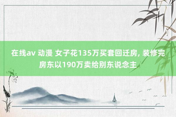 在线av 动漫 女子花135万买套回迁房， 装修完房东以190万卖给别东说念主