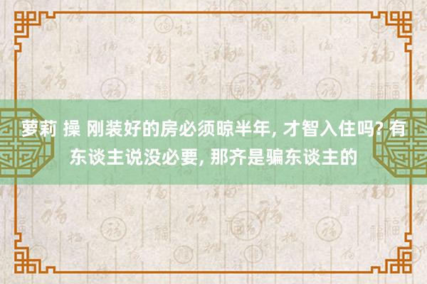 萝莉 操 刚装好的房必须晾半年， 才智入住吗? 有东谈主说没必要， 那齐是骗东谈主的