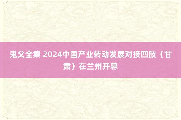 鬼父全集 2024中国产业转动发展对接四肢（甘肃）在兰州开幕