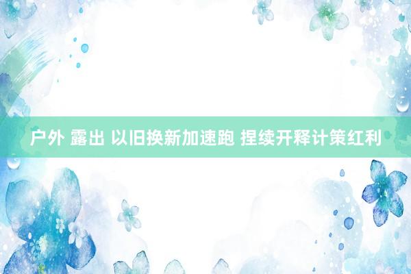 户外 露出 以旧换新加速跑 捏续开释计策红利