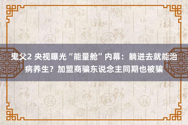 鬼父2 央视曝光“能量舱”内幕：躺进去就能治病养生？加盟商骗东说念主同期也被骗