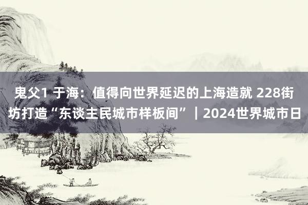 鬼父1 于海：值得向世界延迟的上海造就 228街坊打造“东谈主民城市样板间”｜2024世界城市日